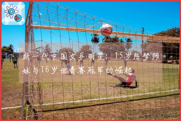 新一代中国女乒明星：15岁陈梦师妹与16岁世青赛冠军的崛起