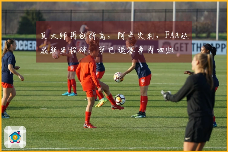 瓦大师再创新高，阿辛失利，FAA达成新里程碑，萨巴退赛鲁内回归