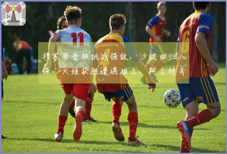 穆塞蒂晋级挑战强敌，沙波回归八强，火娃获胜遭遇狙击，阿古特考虑退役