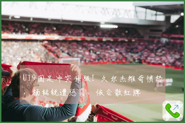 U19国足冲突升级！久尔杰维奇愤怒，杨铭锐遭惩罚，依合散红牌