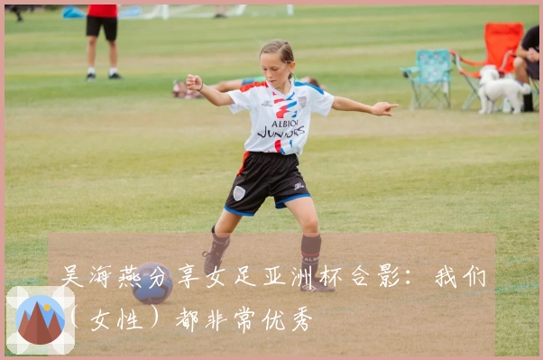 吴海燕分享女足亚洲杯合影：我们（女性）都非常优秀