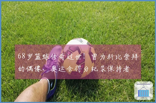 68岁篮球传奇过世！曾为科比崇拜的偶像，奥运会得分纪录保持者
