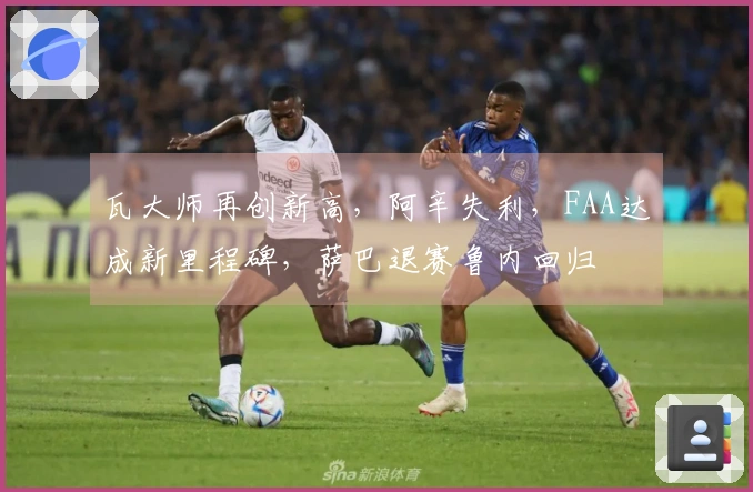 瓦大师再创新高，阿辛失利，FAA达成新里程碑，萨巴退赛鲁内回归