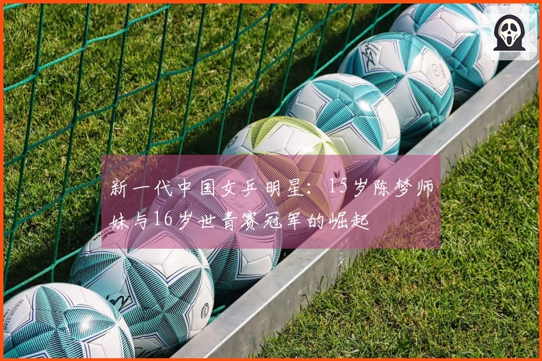 新一代中国女乒明星：15岁陈梦师妹与16岁世青赛冠军的崛起