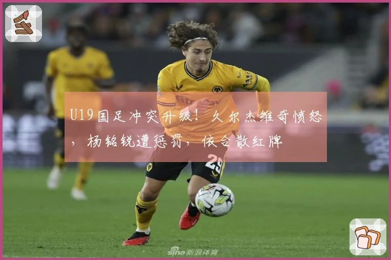 U19国足冲突升级！久尔杰维奇愤怒，杨铭锐遭惩罚，依合散红牌