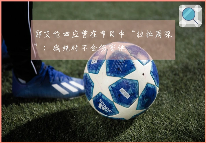 郭艾伦回应曾在节目中“拉扯周深”：我绝对不会伤害他