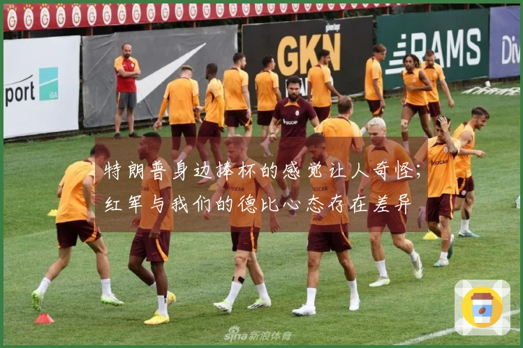 特朗普身边捧杯的感觉让人奇怪；红军与我们的德比心态存在差异