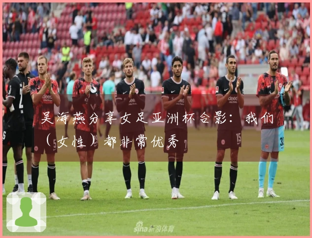 吴海燕分享女足亚洲杯合影：我们（女性）都非常优秀